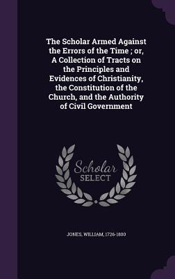 Read Online The Scholar Armed Against the Errors of the Time; Or, a Collection of Tracts on the Principles and Evidences of Christianity, the Constitution of the Church, and the Authority of Civil Government - William Jones | PDF
