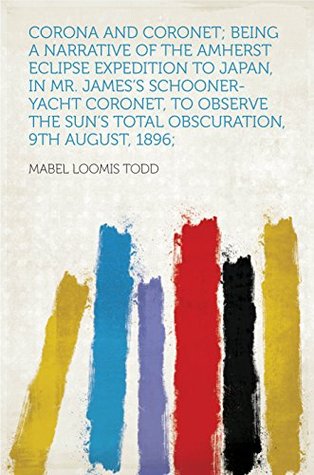 Read Corona and Coronet; Being a Narrative of the Amherst Eclipse Expedition to Japan, in Mr. James's Schooner-yacht Coronet, to Observe the Sun's Total Obscuration, 9th August, 1896; - Mabel Loomis Todd | PDF