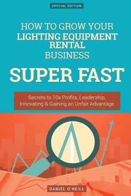 Full Download How to Grow Your Lighting Equipment Rental Business Super Fast: Secrets to 10x Profits, Leadership, Innovation & Gaining an Unfair Advantage - Daniel O'Neill | ePub