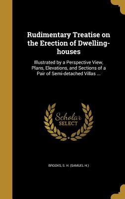 Read Online Rudimentary Treatise on the Erection of Dwelling-Houses: Illustrated by a Perspective View, Plans, Elevations, and Sections of a Pair of Semi-Detached Villas - S H (Samuel H ) Brooks | PDF