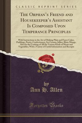 Read Online The Orphan's Friend and Housekeeper's Assistant Is Composed Upon Temperance Principles: With Instructions in the Art of Making Plain and Fancy Cakes, Puddings, Pastry, Confectionery, Ice Creams, Jellies, Blanc Mange, Also for the Cooking of All the Va - Ann H. Allen file in PDF