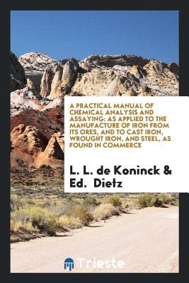 Read Online A Practical Manual of Chemical Analysis and Assaying: As Applied to the Manufacture of Iron from Its Ores, and to Cast Iron, Wrought Iron, and Steel, as Found in Commerce - Lucien Louis De Koninck file in PDF