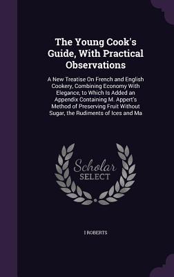 Download The Young Cook's Guide, with Practical Observations: A New Treatise on French and English Cookery, Combining Economy with Elegance, to Which Is Added an Appendix Containing M. Appert's Method of Preserving Fruit Without Sugar, the Rudiments of Ices and Ma - I Roberts file in PDF