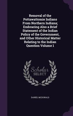 Download Removal of the Pottawattomie Indians from Northern Indiana; Embracing Also a Brief Statement of the Indian Policy of the Government, and Other Historical Matter Relating to the Indian Question Volume 1 - Daniel McDonald | ePub