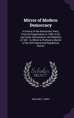 Full Download Mirror of Modern Democracy: A History of the Democratic Party, from Its Organization in 1825, to Its Last Great Achievement, the Rebellion of 1861. to Which Is Prefixed a Sketch of the Old Federal and Republican Parties - William D. Jones file in ePub