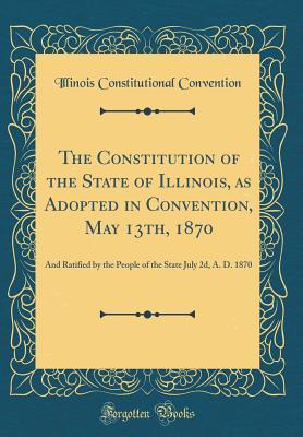 Read The Constitution of the State of Illinois, as Adopted in Convention, May 13th, 1870: And Ratified by the People of the State July 2d, A. D. 1870 (Classic Reprint) - Illinois Constitutional Convention file in PDF