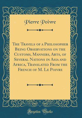 Read Online The Travels of a Philosopher Being Observations on the Customs, Manners, Arts, of Several Nations in Asia and Africa, Translated from the French of M. Le Poivre (Classic Reprint) - Pierre Poivre file in ePub