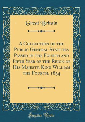 Download A Collection of the Public General Statutes Passed in the Fourth and Fifth Year of the Reign of His Majesty, King William the Fourth, 1834 (Classic Reprint) - Great Britain | PDF