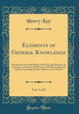 Read Elements of General Knowledge, Vol. 1 of 2: Introductory to Useful Books in the Principal Branches of Literature and Science; With Lists of the Most Approved Authors, Including the Best Editions of the Classics (Classic Reprint) - Henry Kett file in PDF