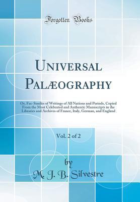 Read Online Universal Pal�ography, Vol. 2 of 2: Or, Fac-Similes of Writings of All Nations and Periods, Copied from the Most Celebrated and Authentic Manuscripts in the Libraries and Archives of France, Italy, German, and England (Classic Reprint) - M J B Silvestre | PDF