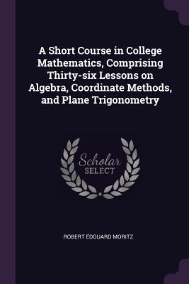 Read A Short Course in College Mathematics, Comprising Thirty-Six Lessons on Algebra, Coordinate Methods, and Plane Trigonometry - Robert Edouard Moritz file in PDF