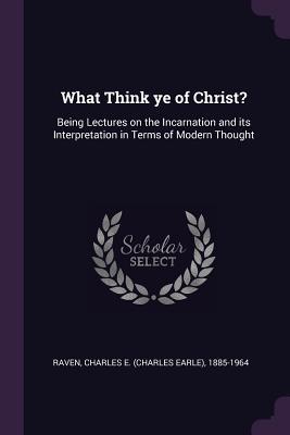 Read Online What Think Ye of Christ?: Being Lectures on the Incarnation and Its Interpretation in Terms of Modern Thought - Charles E. Raven | PDF