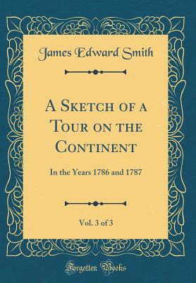 Read Online A Sketch of a Tour on the Continent, Vol. 3 of 3: In the Years 1786 and 1787 (Classic Reprint) - James Edward Smith | ePub