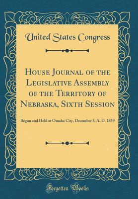 Read Online House Journal of the Legislative Assembly of the Territory of Nebraska, Sixth Session: Begun and Held at Omaha City, December 5, A. D. 1859 (Classic Reprint) - U.S. Congress file in ePub