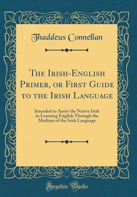 Read The Irish-English Primer, or First Guide to the Irish Language: Intended to Assist the Native Irish in Learning English Through the Medium of the Irish Language (Classic Reprint) - Thaddeus Connellan | PDF