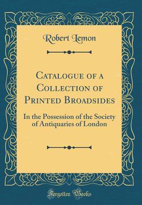 Read Online Catalogue of a Collection of Printed Broadsides: In the Possession of the Society of Antiquaries of London (Classic Reprint) - Robert Lemon file in ePub