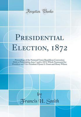 Download Presidential Election, 1872: Proceedings of the National Union Republican Convention Held at Philadelphia, June 5 and 6, 1872, Which Nominated for President and Vice-President Ulysses S. Grant and Henry Wilson (Classic Reprint) - Francis H Smith | ePub