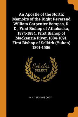 Full Download An Apostle of the North; Memoirs of the Right Reverend William Carpenter Bompas, D. D., First Bishop of Athabaska, 1874-1884, First Bishop of MacKenzie River, 1884-1891, First Bishop of Selkirk (Yukon) 1891-1906 - H A 1872-1948 Cody | PDF