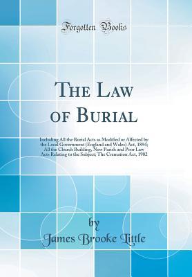 Download The Law of Burial: Including All the Burial Acts as Modified or Affected by the Local Government (England and Wales) Act, 1894; All the Church Building, New Parish and Poor Law Acts Relating to the Subject; The Cremation Act, 1902 (Classic Reprint) - James Brooke Little | PDF