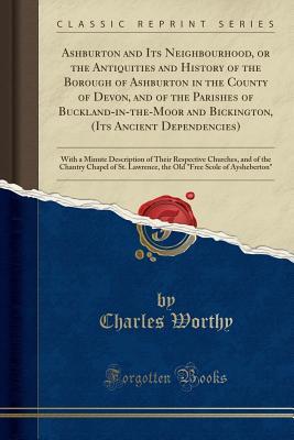 Read Online Ashburton and Its Neighbourhood, or the Antiquities and History of the Borough of Ashburton in the County of Devon, and of the Parishes of Buckland-In-The-Moor and Bickington, (Its Ancient Dependencies): With a Minute Description of Their Respective Churc - Charles Worthy file in ePub