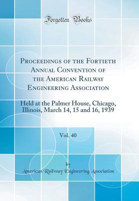 Read Proceedings of the Fortieth Annual Convention of the American Railway Engineering Association, Vol. 40: Held at the Palmer House, Chicago, Illinois, March 14, 15 and 16, 1939 (Classic Reprint) - American Railway Engineerin Association | PDF