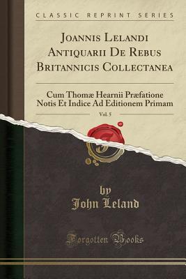 Full Download Joannis Lelandi Antiquarii de Rebus Britannicis Collectanea, Vol. 5: Cum Thom� Hearnii Pr�fatione Notis Et Indice Ad Editionem Primam (Classic Reprint) - John Leland | PDF