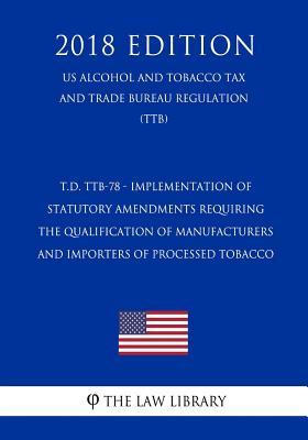 Download T.D. Ttb-78 - Implementation of Statutory Amendments Requiring the Qualification of Manufacturers and Importers of Processed Tobacco (Us Alcohol and Tobacco Tax and Trade Bureau Regulation) (Ttb) (2018 Edition) - The Law Library | ePub