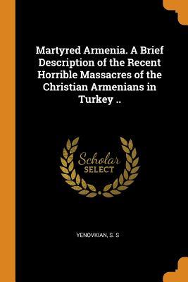 Read Online Martyred Armenia. a Brief Description of the Recent Horrible Massacres of the Christian Armenians in Turkey .. - S.S. Yenovkian file in PDF