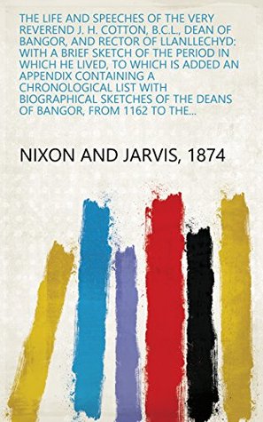 Read Online The Life and Speeches of the Very Reverend J. H. Cotton, B.C.L., Dean of Bangor, and Rector of Llanllechyd: With a Brief Sketch of the Period in which  of the Deans of Bangor, from 1162 to the - 1874 Nixon and Jarvis file in PDF