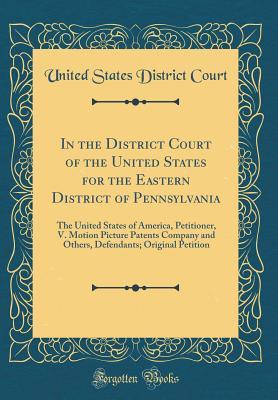 Read In the District Court of the United States for the Eastern District of Pennsylvania: The United States of America, Petitioner, V. Motion Picture Patents Company and Others, Defendants; Original Petition (Classic Reprint) - United States District Court | PDF